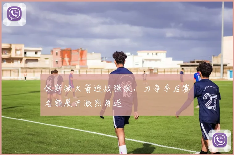 休斯顿火箭迎战强敌，力争季后赛名额展开激烈角逐