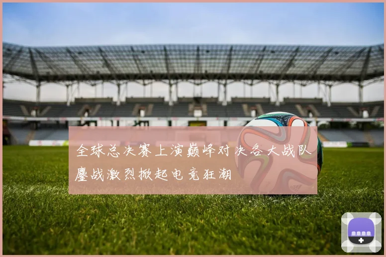 全球总决赛上演巅峰对决各大战队鏖战激烈掀起电竞狂潮