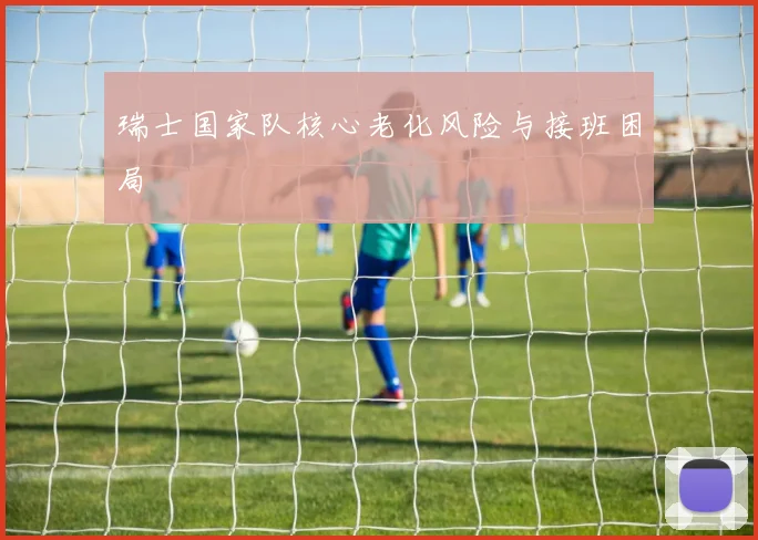 瑞士国家队核心老化风险与接班困局