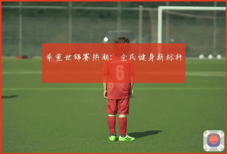 举重世锦赛热潮：全民健身新标杆