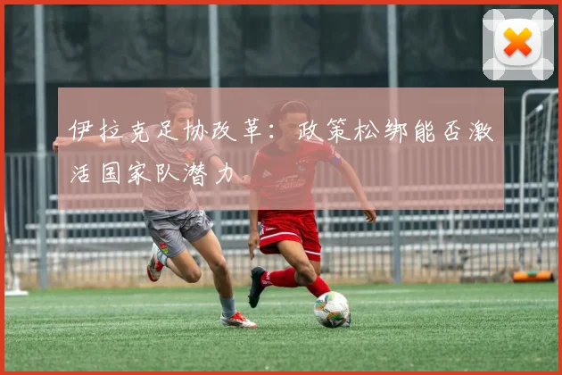 伊拉克足协改革：政策松绑能否激活国家队潜力