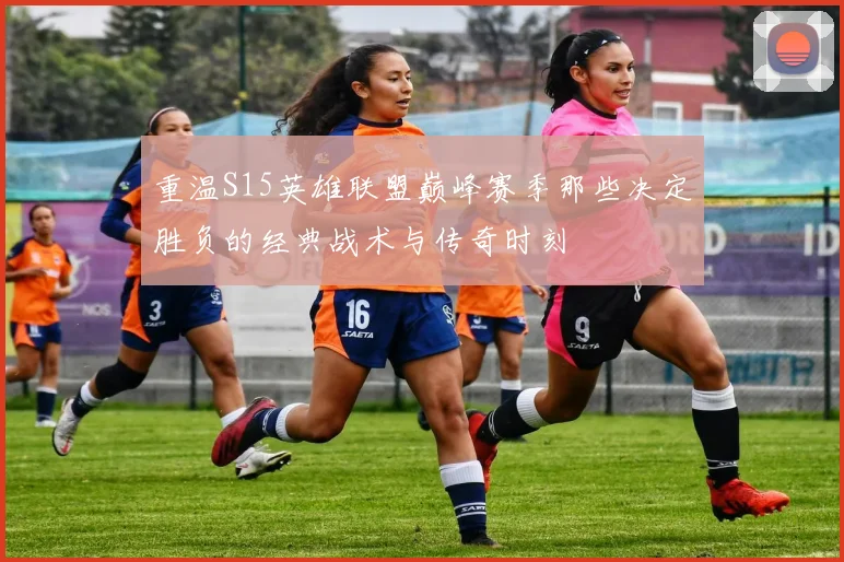重温S15英雄联盟巅峰赛季那些决定胜负的经典战术与传奇时刻