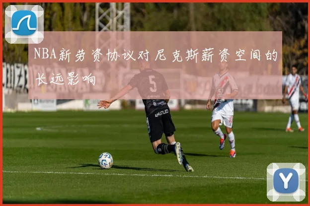 NBA新劳资协议对尼克斯薪资空间的长远影响