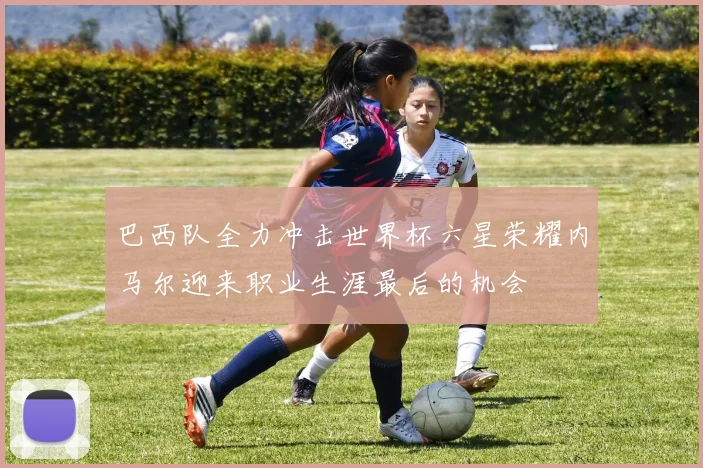 巴西队全力冲击世界杯六星荣耀内马尔迎来职业生涯最后的机会