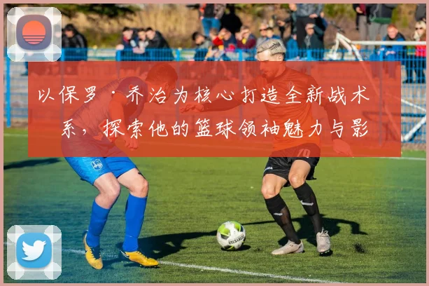 以保罗·乔治为核心打造全新战术体系，探索他的篮球领袖魅力与影响力